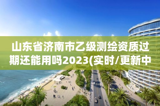 山東省濟南市乙級測繪資質(zhì)過期還能用嗎2023(實時/更新中)