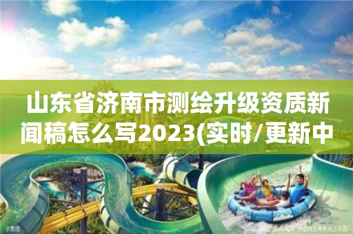 山東省濟(jì)南市測繪升級資質(zhì)新聞稿怎么寫2023(實時/更新中)