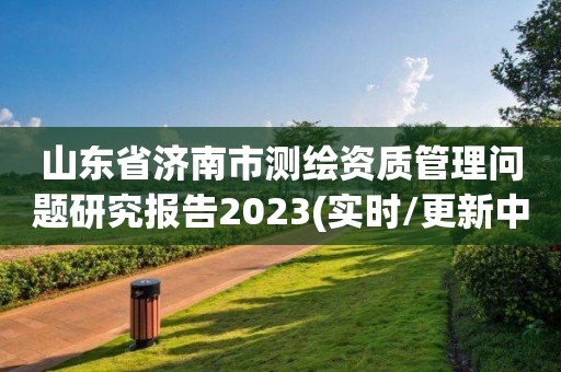 山東省濟南市測繪資質管理問題研究報告2023(實時/更新中)