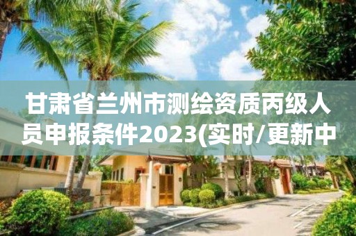 甘肅省蘭州市測繪資質丙級人員申報條件2023(實時/更新中)