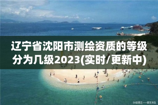 遼寧省沈陽市測繪資質的等級分為幾級2023(實時/更新中)