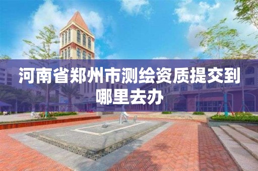 河南省鄭州市測繪資質提交到哪里去辦