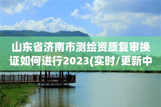 山東省濟南市測繪資質(zhì)復審換證如何進行2023(實時/更新中)