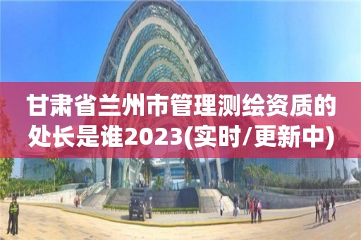 甘肅省蘭州市管理測繪資質的處長是誰2023(實時/更新中)