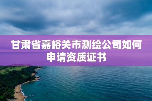 甘肅省嘉峪關(guān)市測(cè)繪公司如何申請(qǐng)資質(zhì)證書