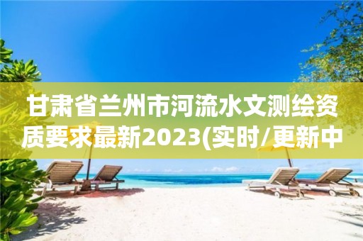 甘肅省蘭州市河流水文測繪資質(zhì)要求最新2023(實時/更新中)