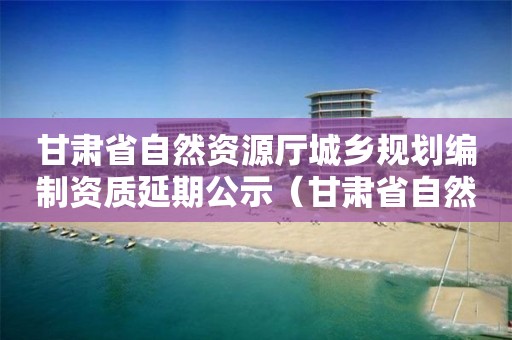 甘肅省自然資源廳城鄉規劃編制資質延期公示（甘肅省自然資源廳公示公告）