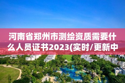 河南省鄭州市測繪資質需要什么人員證書2023(實時/更新中)