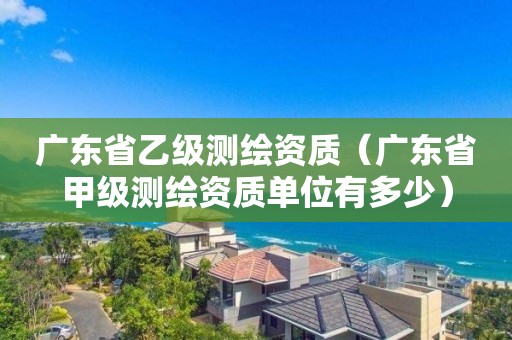 廣東省乙級測繪資質(zhì)（廣東省甲級測繪資質(zhì)單位有多少）