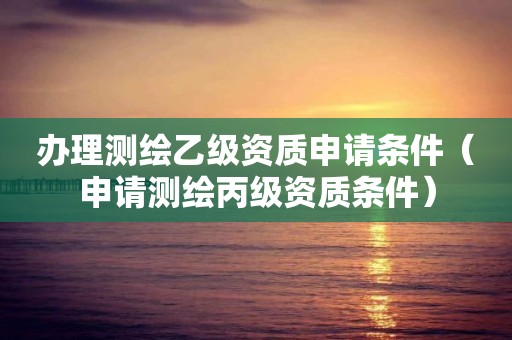 辦理測(cè)繪乙級(jí)資質(zhì)申請(qǐng)條件（申請(qǐng)測(cè)繪丙級(jí)資質(zhì)條件）