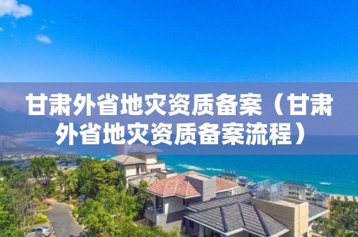 甘肅外省地災(zāi)資質(zhì)備案（甘肅外省地災(zāi)資質(zhì)備案流程）