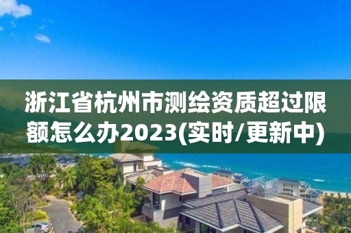 浙江省杭州市測繪資質超過限額怎么辦2023(實時/更新中)