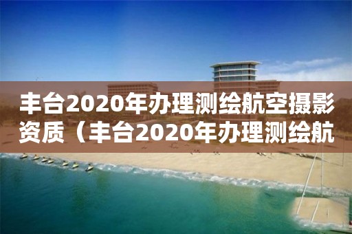 豐臺2020年辦理測繪航空攝影資質（豐臺2020年辦理測繪航空攝影資質）