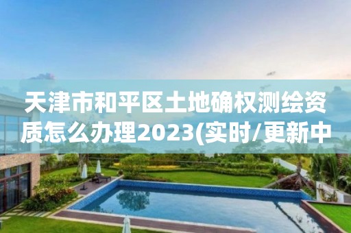 天津市和平區土地確權測繪資質怎么辦理2023(實時/更新中)