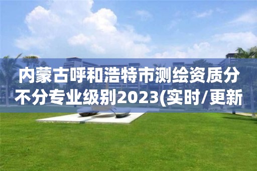 內蒙古呼和浩特市測繪資質分不分專業級別2023(實時/更新中)