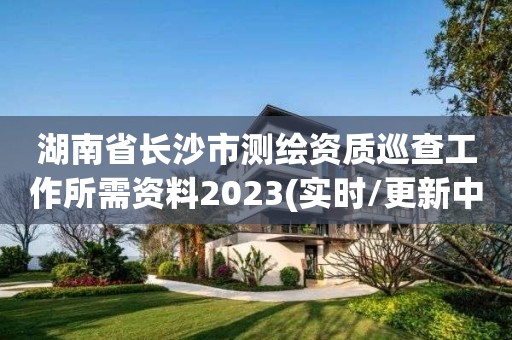 湖南省長(zhǎng)沙市測(cè)繪資質(zhì)巡查工作所需資料2023(實(shí)時(shí)/更新中)