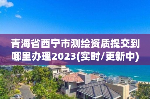 青海省西寧市測(cè)繪資質(zhì)提交到哪里辦理2023(實(shí)時(shí)/更新中)