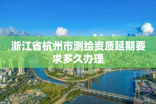 浙江省杭州市測繪資質延期要求多久辦理