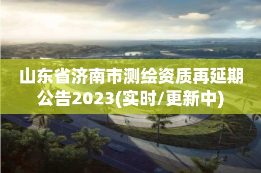 山東省濟(jì)南市測繪資質(zhì)再延期公告2023(實(shí)時(shí)/更新中)