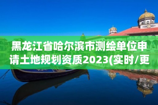 黑龍江省哈爾濱市測繪單位申請土地規劃資質2023(實時/更新中)