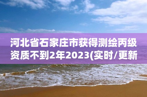 河北省石家莊市獲得測繪丙級資質不到2年2023(實時/更新中)