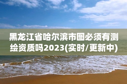 黑龍江省哈爾濱市圖必須有測繪資質嗎2023(實時/更新中)