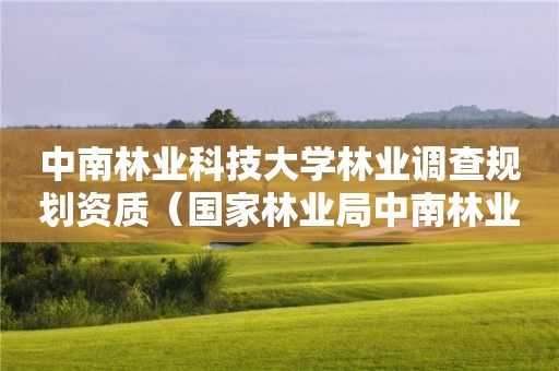 中南林業科技大學林業調查規劃資質（國家林業局中南林業調查規劃設計院怎么樣）