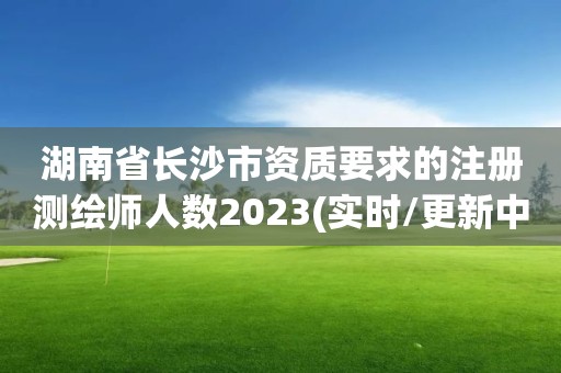 湖南省長沙市資質要求的注冊測繪師人數2023(實時/更新中)