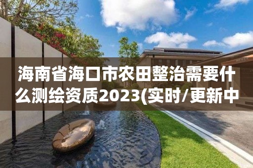 海南省海口市農(nóng)田整治需要什么測繪資質(zhì)2023(實時/更新中)