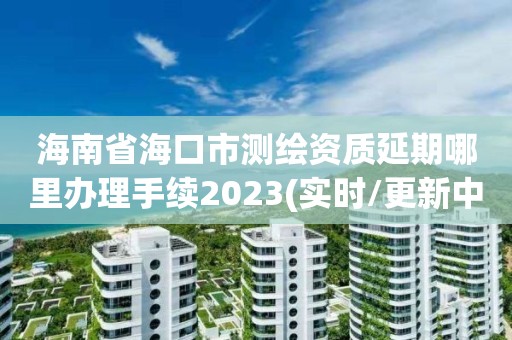 海南省海口市測繪資質延期哪里辦理手續2023(實時/更新中)