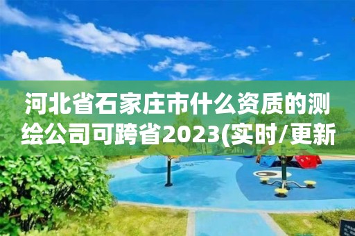 河北省石家莊市什么資質(zhì)的測繪公司可跨省2023(實(shí)時(shí)/更新中)