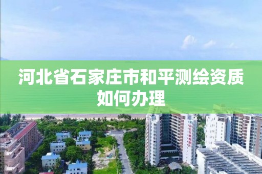 河北省石家莊市和平測繪資質如何辦理