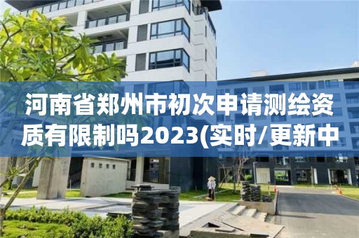 河南省鄭州市初次申請測繪資質有限制嗎2023(實時/更新中)