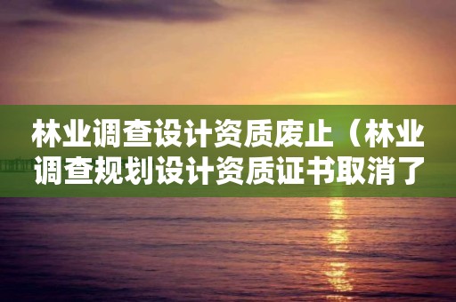 林業調查設計資質廢止（林業調查規劃設計資質證書取消了嗎）