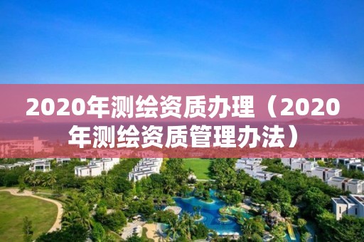 2020年測繪資質辦理（2020年測繪資質管理辦法）