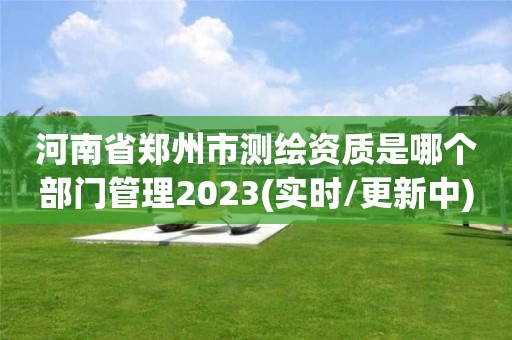 河南省鄭州市測繪資質是哪個部門管理2023(實時/更新中)