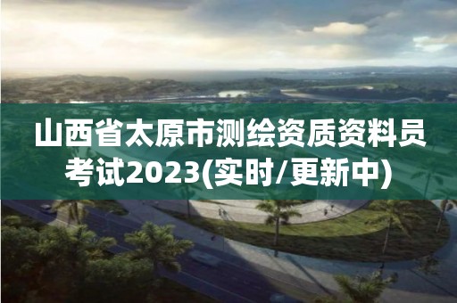 山西省太原市測繪資質資料員考試2023(實時/更新中)