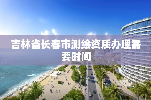 吉林省長春市測繪資質辦理需要時間