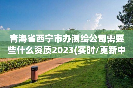 青海省西寧市辦測繪公司需要些什么資質2023(實時/更新中)