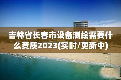 吉林省長春市設備測繪需要什么資質2023(實時/更新中)