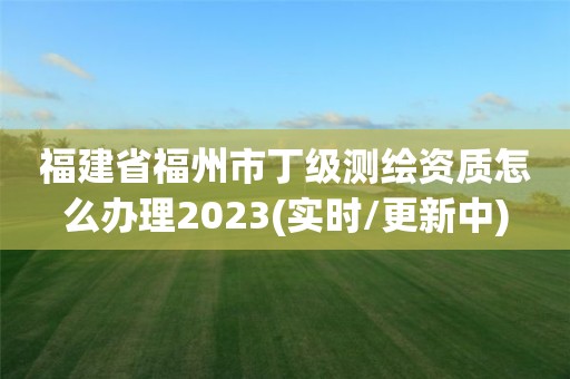 福建省福州市丁級測繪資質怎么辦理2023(實時/更新中)