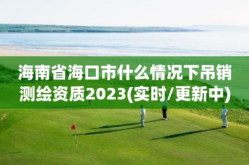 海南省海口市什么情況下吊銷測繪資質2023(實時/更新中)