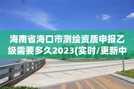 海南省海口市測繪資質申報乙級需要多久2023(實時/更新中)