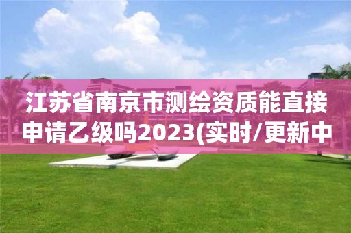 江蘇省南京市測繪資質能直接申請乙級嗎2023(實時/更新中)