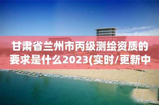 甘肅省蘭州市丙級測繪資質(zhì)的要求是什么2023(實(shí)時/更新中)