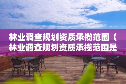 林業調查規劃資質承攬范圍（林業調查規劃資質承攬范圍是什么）