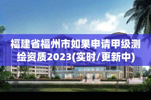 福建省福州市如果申請甲級測繪資質2023(實時/更新中)