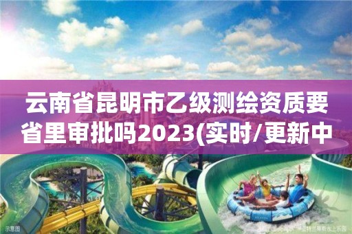 云南省昆明市乙級測繪資質(zhì)要省里審批嗎2023(實(shí)時(shí)/更新中)