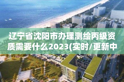 遼寧省沈陽市辦理測繪丙級資質需要什么2023(實時/更新中)