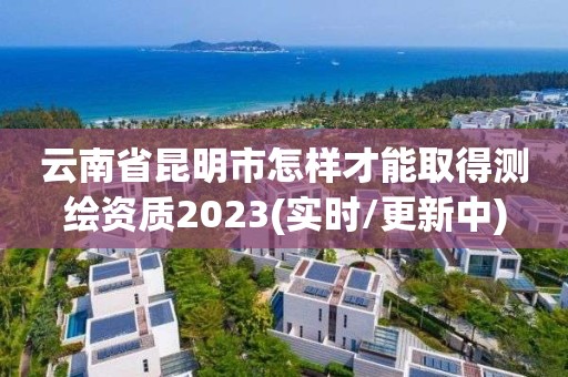 云南省昆明市怎樣才能取得測繪資質2023(實時/更新中)